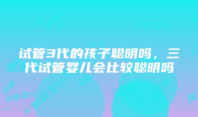 试管3代的孩子聪明吗，三代试管婴儿会比较聪明吗