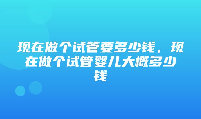 现在做个试管要多少钱，现在做个试管婴儿大概多少钱