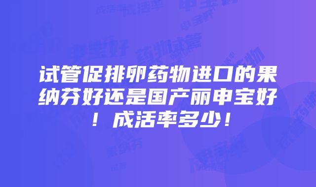 试管促排卵药物进口的果纳芬好还是国产丽申宝好！成活率多少！