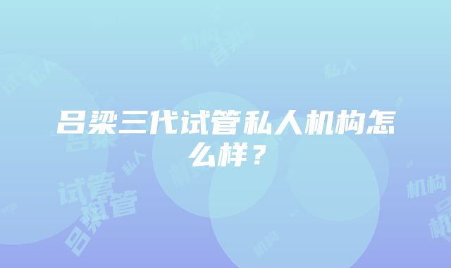 吕梁三代试管私人机构怎么样？