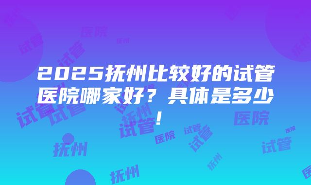 2025抚州比较好的试管医院哪家好？具体是多少！