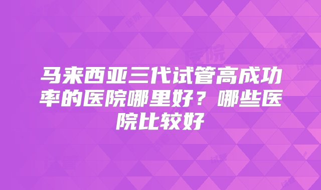 马来西亚三代试管高成功率的医院哪里好？哪些医院比较好