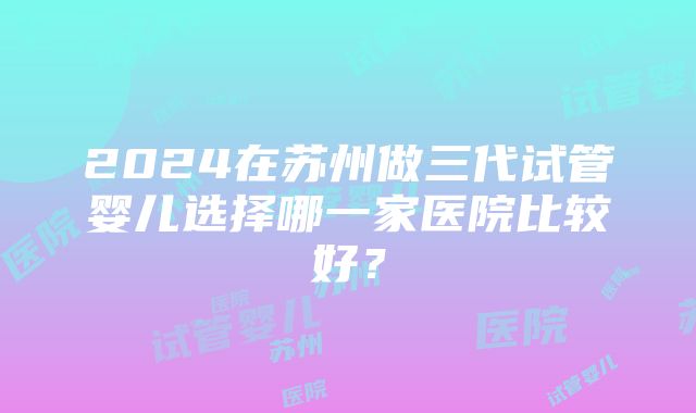 2024在苏州做三代试管婴儿选择哪一家医院比较好？