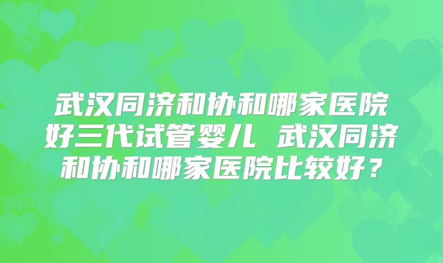 武汉同济和协和哪家医院好三代试管婴儿 武汉同济和协和哪家医院比较好？