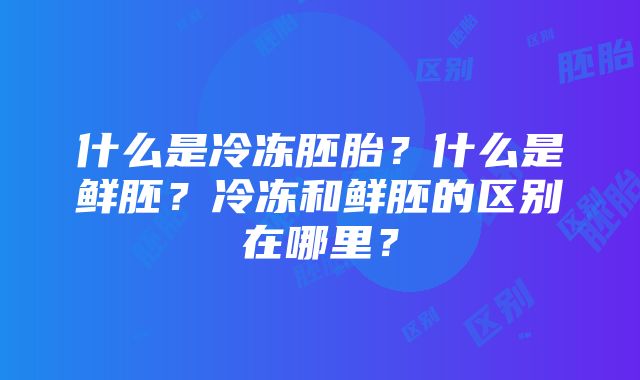 什么是冷冻胚胎？什么是鲜胚？冷冻和鲜胚的区别在哪里？