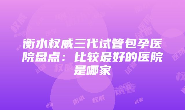 衡水权威三代试管包孕医院盘点：比较最好的医院是哪家