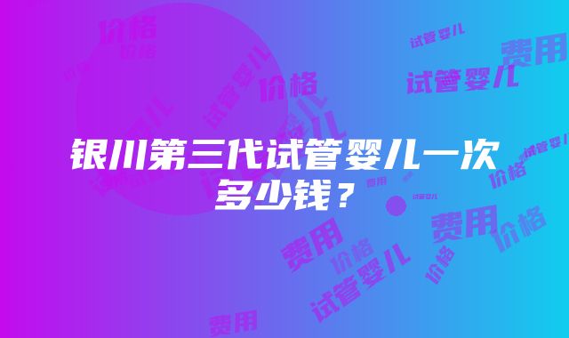 银川第三代试管婴儿一次多少钱？