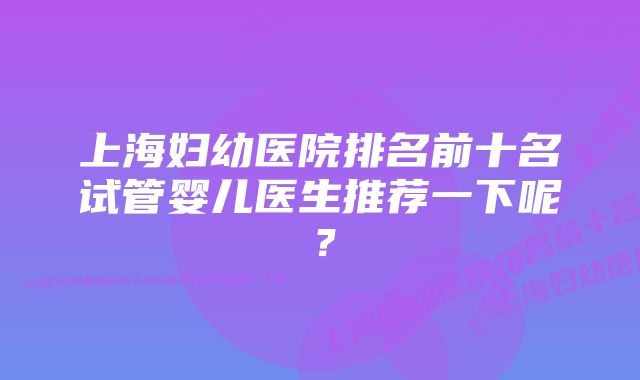 上海妇幼医院排名前十名试管婴儿医生推荐一下呢？