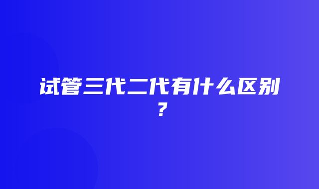 试管三代二代有什么区别？