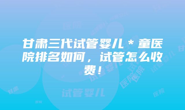 甘肃三代试管婴儿＊童医院排名如何，试管怎么收费！