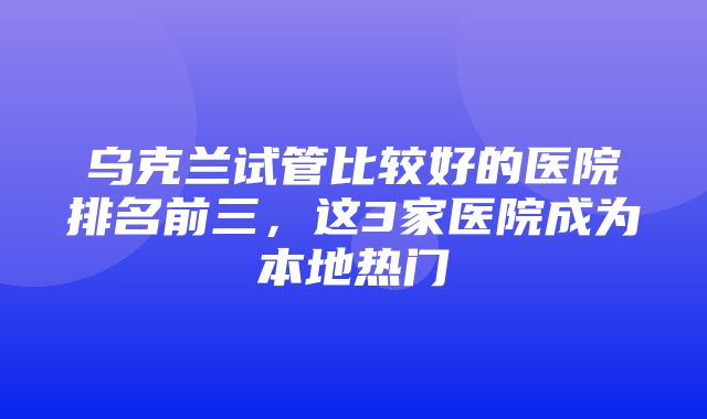 乌克兰试管比较好的医院排名前三，这3家医院成为本地热门