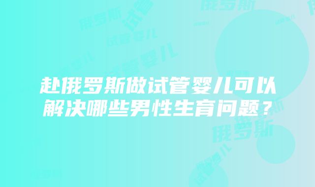 赴俄罗斯做试管婴儿可以解决哪些男性生育问题？