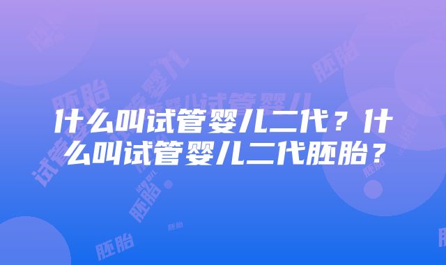 什么叫试管婴儿二代？什么叫试管婴儿二代胚胎？