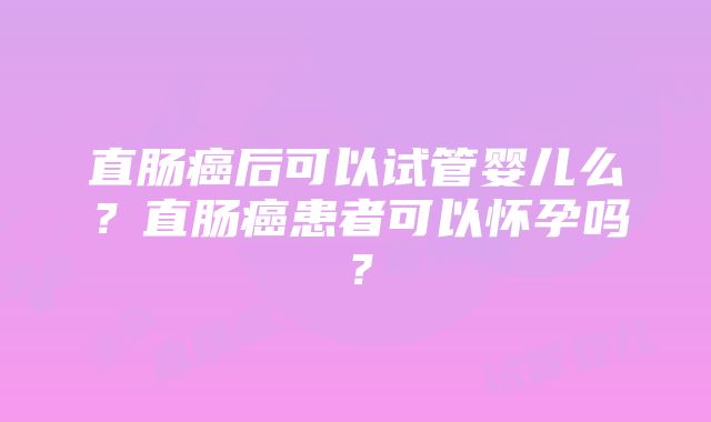 直肠癌后可以试管婴儿么？直肠癌患者可以怀孕吗？