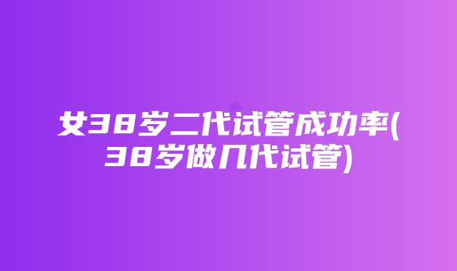 女38岁二代试管成功率(38岁做几代试管)