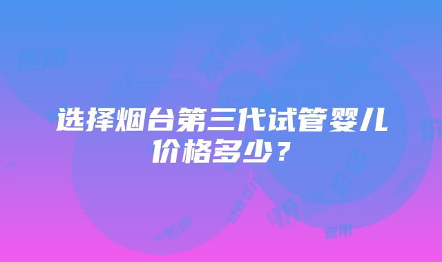 选择烟台第三代试管婴儿价格多少？