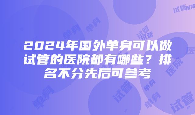 2024年国外单身可以做试管的医院都有哪些？排名不分先后可参考