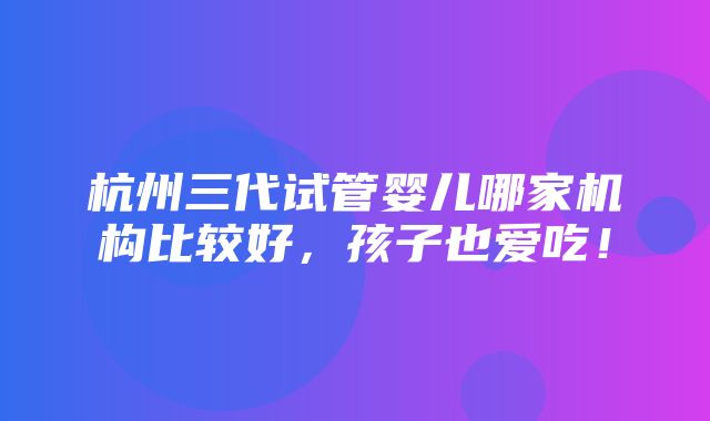 杭州三代试管婴儿哪家机构比较好，孩子也爱吃！