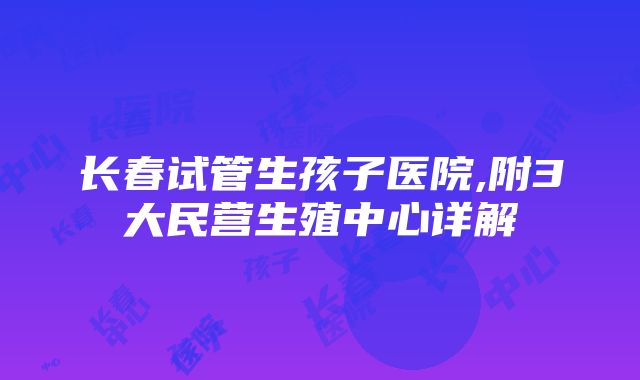 长春试管生孩子医院,附3大民营生殖中心详解