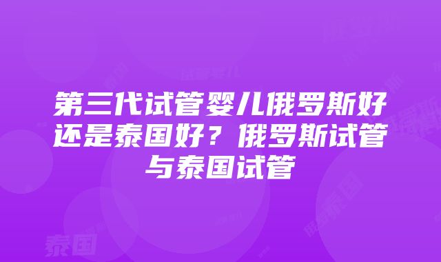 第三代试管婴儿俄罗斯好还是泰国好？俄罗斯试管与泰国试管