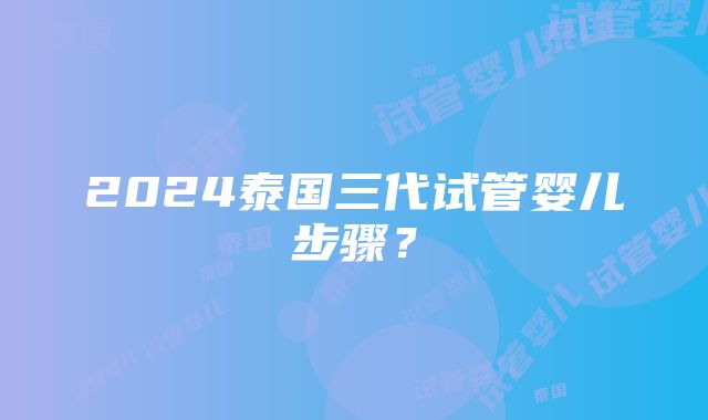 2024泰国三代试管婴儿步骤？