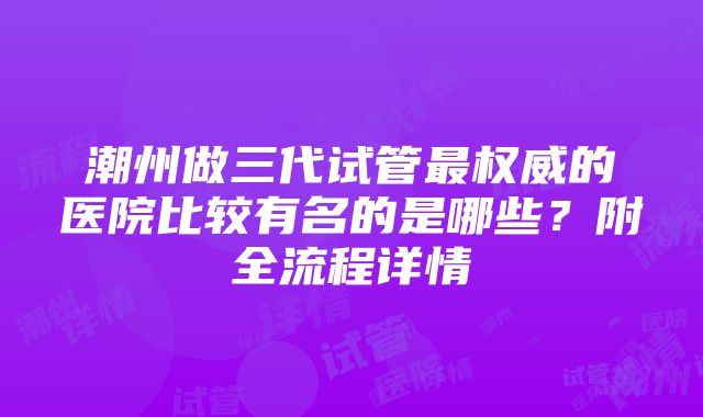 潮州做三代试管最权威的医院比较有名的是哪些？附全流程详情