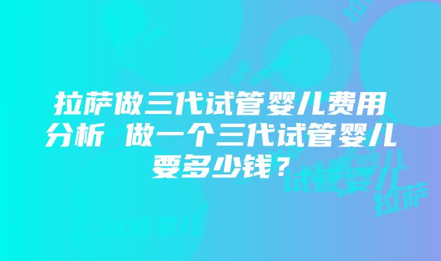 拉萨做三代试管婴儿费用分析 做一个三代试管婴儿要多少钱？