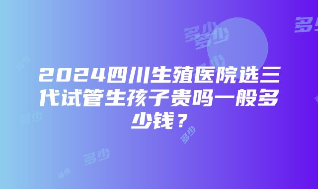 2024四川生殖医院选三代试管生孩子贵吗一般多少钱？