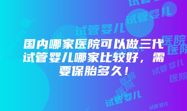 国内哪家医院可以做三代试管婴儿哪家比较好，需要保胎多久！