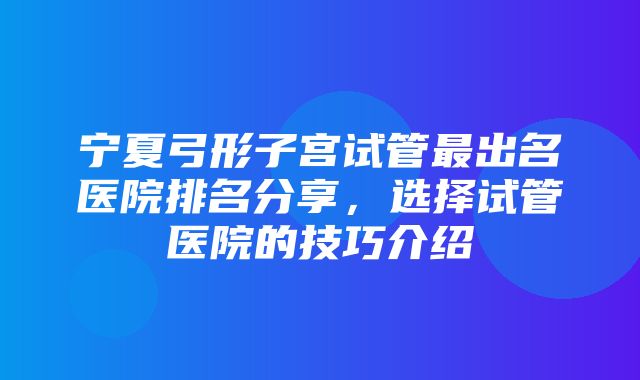 宁夏弓形子宫试管最出名医院排名分享，选择试管医院的技巧介绍