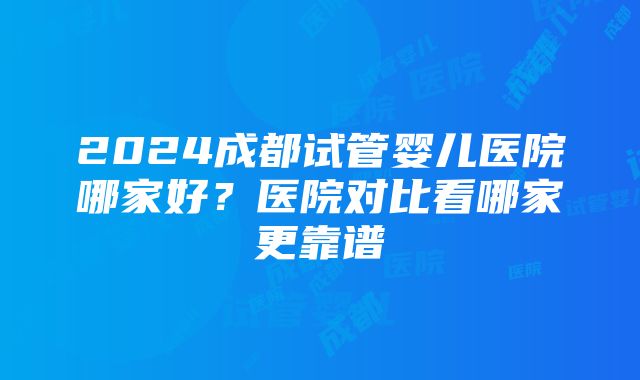 2024成都试管婴儿医院哪家好？医院对比看哪家更靠谱