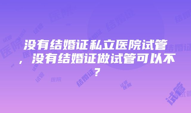 没有结婚证私立医院试管，没有结婚证做试管可以不？