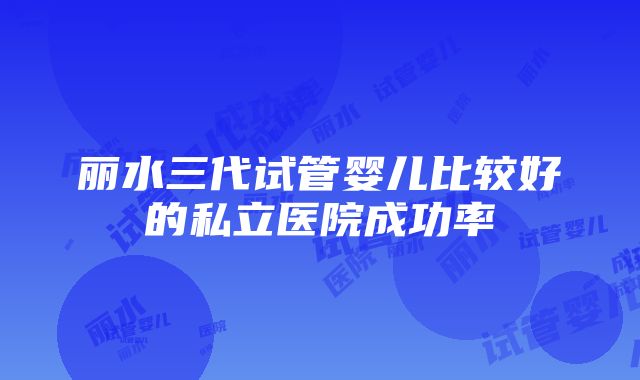 丽水三代试管婴儿比较好的私立医院成功率