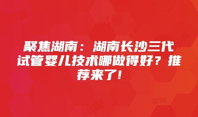 聚焦湖南：湖南长沙三代试管婴儿技术哪做得好？推荐来了!