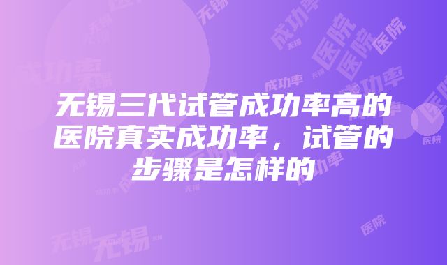 无锡三代试管成功率高的医院真实成功率，试管的步骤是怎样的