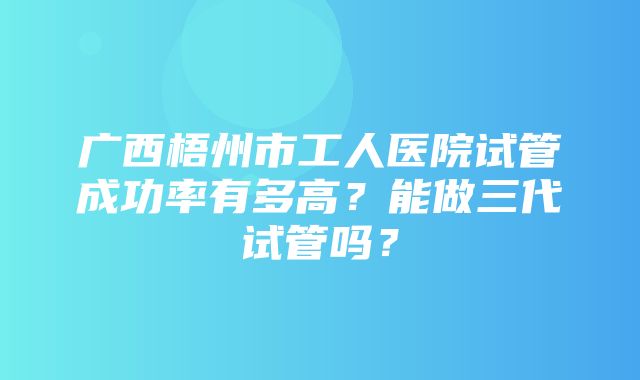 广西梧州市工人医院试管成功率有多高？能做三代试管吗？