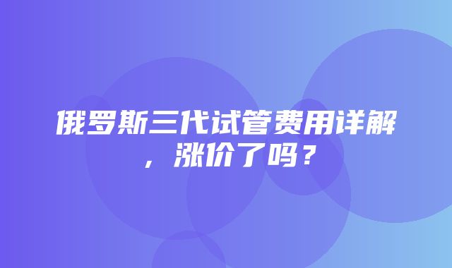 俄罗斯三代试管费用详解，涨价了吗？