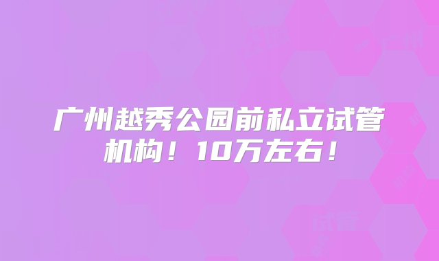 广州越秀公园前私立试管机构！10万左右！