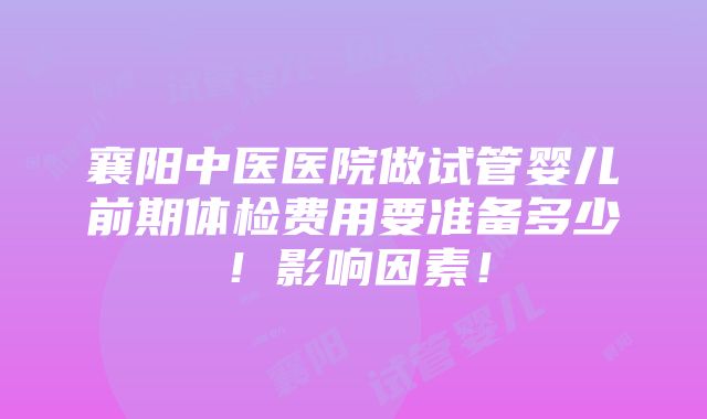 襄阳中医医院做试管婴儿前期体检费用要准备多少！影响因素！