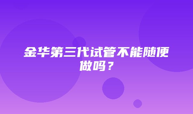 金华第三代试管不能随便做吗？