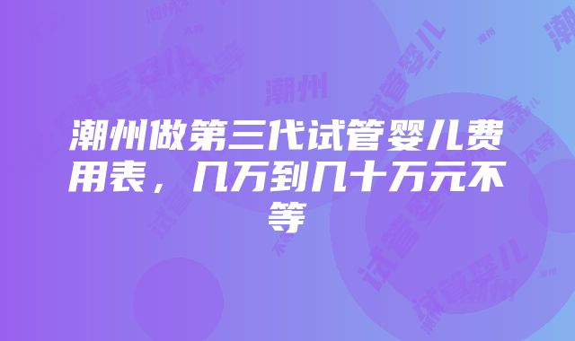 潮州做第三代试管婴儿费用表，几万到几十万元不等