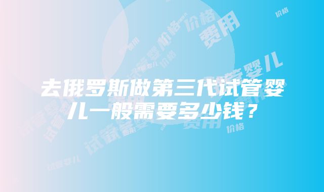 去俄罗斯做第三代试管婴儿一般需要多少钱？