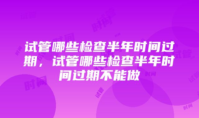 试管哪些检查半年时间过期，试管哪些检查半年时间过期不能做