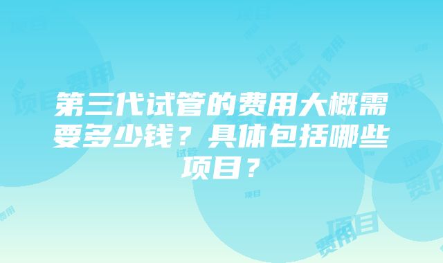 第三代试管的费用大概需要多少钱？具体包括哪些项目？