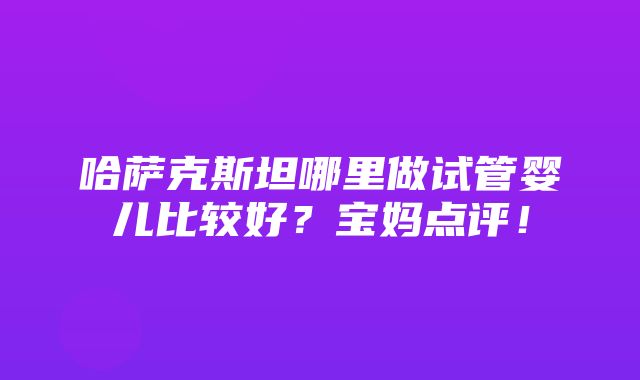 哈萨克斯坦哪里做试管婴儿比较好？宝妈点评！