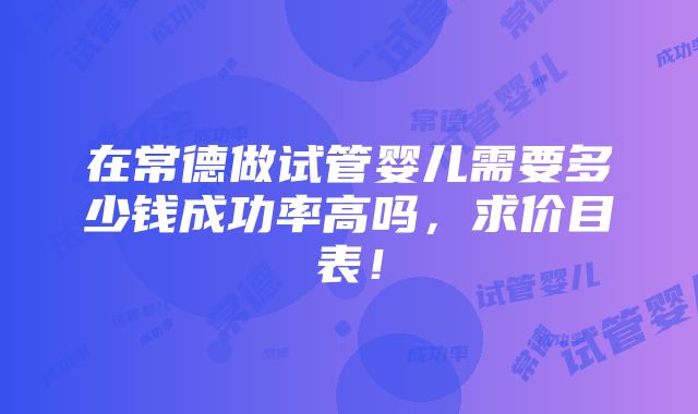 在常德做试管婴儿需要多少钱成功率高吗，求价目表！