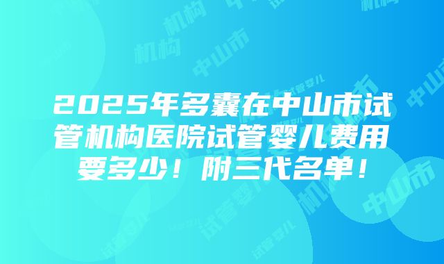 2025年多囊在中山市试管机构医院试管婴儿费用要多少！附三代名单！