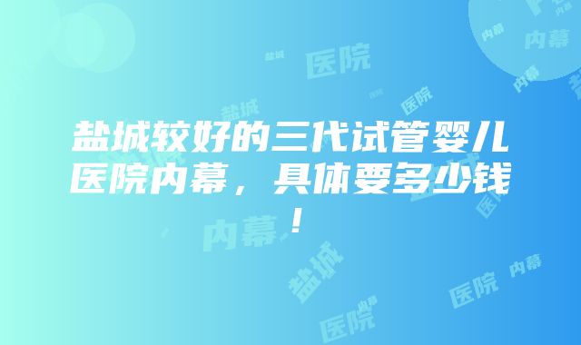 盐城较好的三代试管婴儿医院内幕，具体要多少钱！