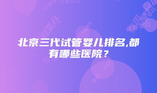 北京三代试管婴儿排名,都有哪些医院？