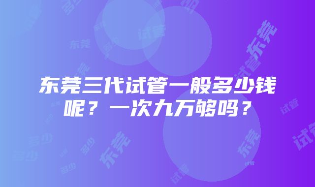 东莞三代试管一般多少钱呢？一次九万够吗？